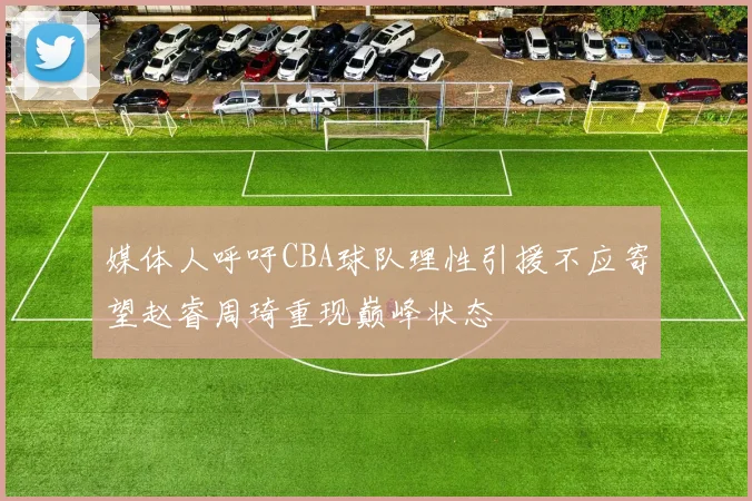 媒体人呼吁CBA球队理性引援不应寄望赵睿周琦重现巅峰状态