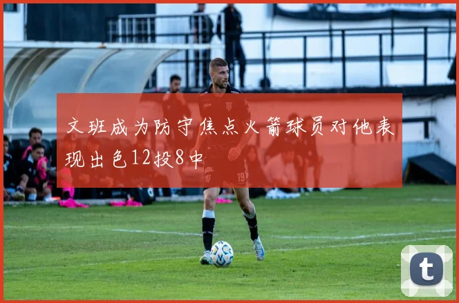 文班成为防守焦点火箭球员对他表现出色12投8中