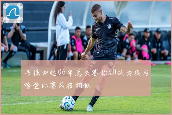 韦德回忆06年总决赛称KD认为我与哈登比赛风格相似