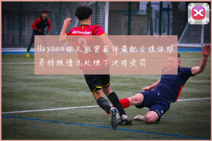 Haynes称文班曾获评最配合媒体球员特殊情况处理下次将受罚