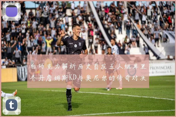白巧克力解析历史首发五人组库里乔丹詹姆斯KD与奥尼尔的传奇对决与影响