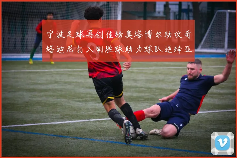 宁波足球再创佳绩奥塔博尔助攻奇塔迪尼打入制胜球助力球队逆转亚泰