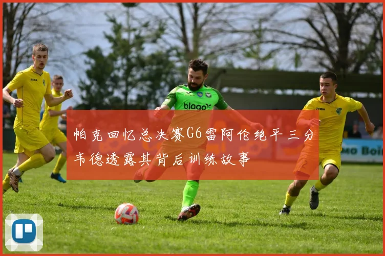 帕克回忆总决赛G6雷阿伦绝平三分韦德透露其背后训练故事