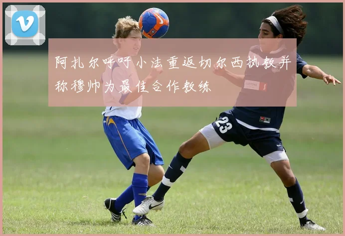 阿扎尔呼吁小法重返切尔西执教并称穆帅为最佳合作教练