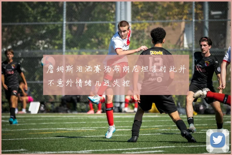 詹姆斯泪洒赛场布朗尼坦言对此并不意外情绪几近失控