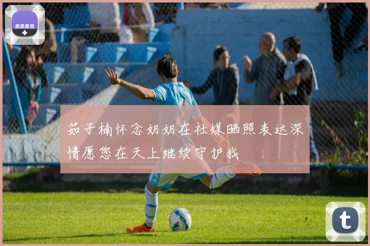 茹子楠怀念奶奶在社媒晒照表达深情愿您在天上继续守护我