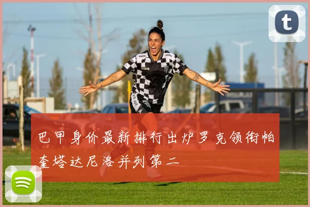 巴甲身价最新排行出炉罗克领衔帕奎塔达尼洛并列第二