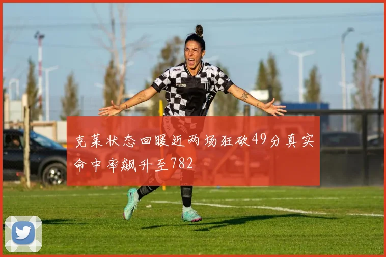 克莱状态回暖近两场狂砍49分真实命中率飙升至782