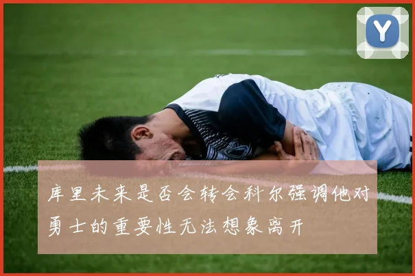 库里未来是否会转会科尔强调他对勇士的重要性无法想象离开
