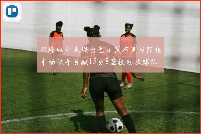 双塔组合表现出色小莫布里与阿伦半场联手贡献15分8篮板助力球队