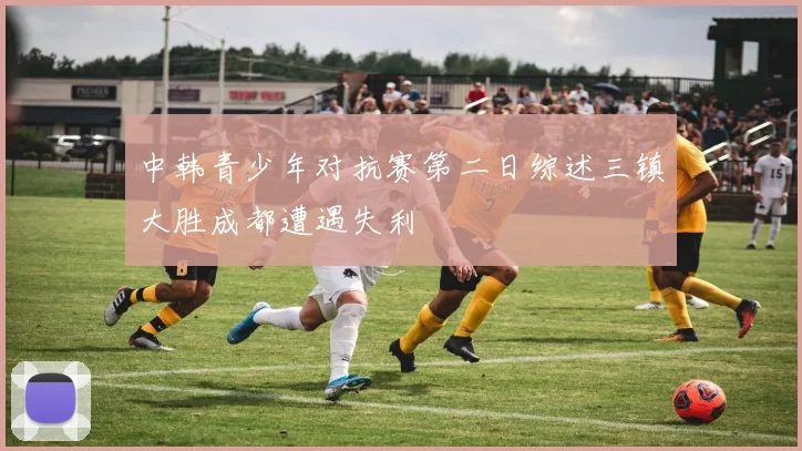 中韩青少年对抗赛第二日综述三镇大胜成都遭遇失利