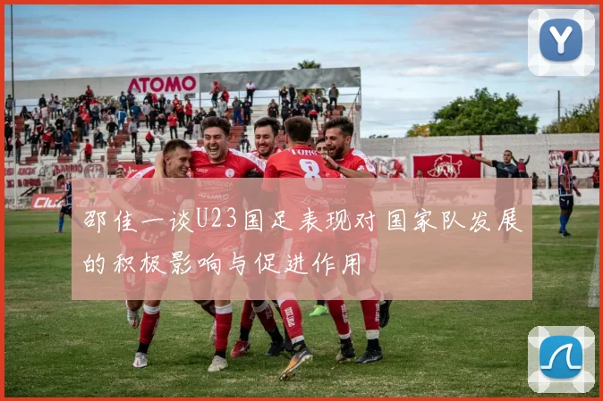 邵佳一谈U23国足表现对国家队发展的积极影响与促进作用