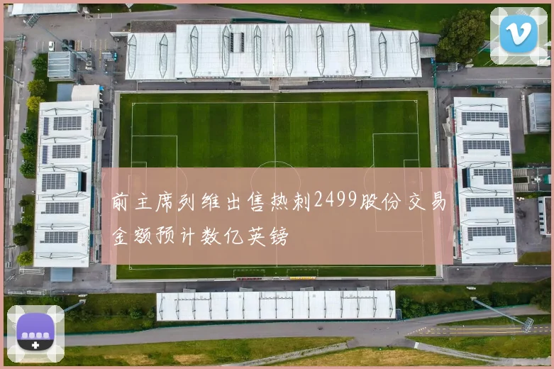 前主席列维出售热刺2499股份交易金额预计数亿英镑