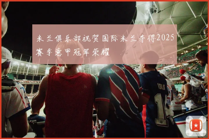 米兰俱乐部祝贺国际米兰夺得2025赛季意甲冠军荣耀