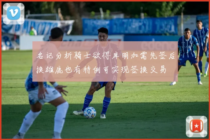 名记分析骑士欲得库明加需先签后换雄鹿也有特例可实现签换交易
