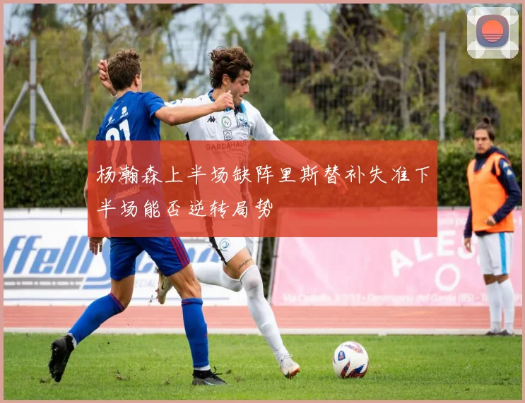 杨瀚森上半场缺阵里斯替补失准下半场能否逆转局势