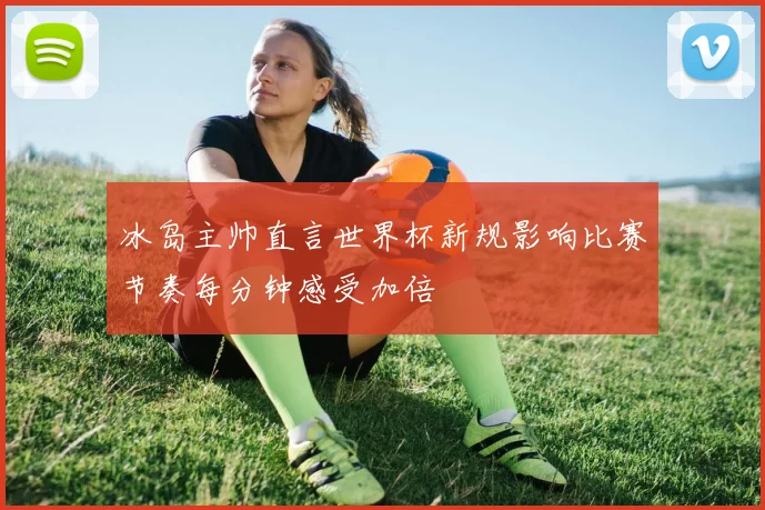 冰岛主帅直言世界杯新规影响比赛节奏每分钟感受加倍
