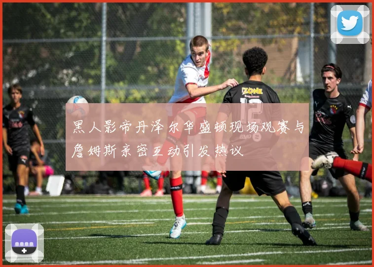 黑人影帝丹泽尔华盛顿现场观赛与詹姆斯亲密互动引发热议