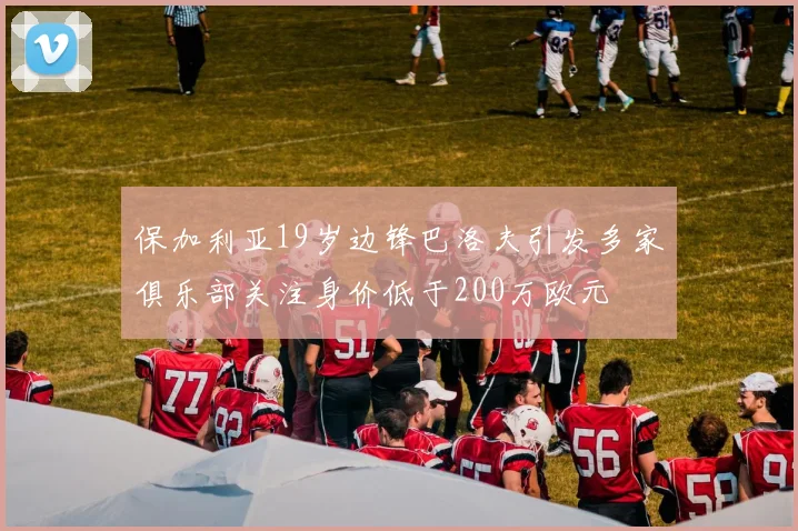 保加利亚19岁边锋巴洛夫引发多家俱乐部关注身价低于200万欧元